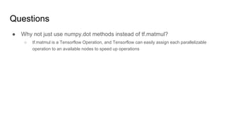 Questions
● Why not just use numpy.dot methods instead of tf.matmul?
○ tf.matmul is a Tensorflow Operation, and Tensorflow can easily assign each parallelizable
operation to an available nodes to speed up operations
 
