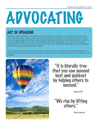 Gentle Teaching Monthly Theme
ADVOCATING
ACT OF SPEAKING
Advocacy means to speak up, to plead the case of another, or to fight for a cause. Derived from the Latin
word ‘advocare’, which means “coming to the aid of someone,” advocacy is an important function of most
nonprofit organizations. It describes a wide range of expressions, actions and activities that seek to influence
outcomes directly affecting the lives of the people served by the organization. All nonprofits advocate to
varying degrees. For some, advocacy is the focus of their work, while other organizations may use advocacy
to respond to issues pertaining to their mission.
Advocacy should not be confused with lobbying. Lobbying involves attempts to influence legislation at the
local, provincial or federal level. Lobbying always involves advocacy, though advocacy does not always involve
lobbying.
“It is literally true
that you can succeed
best and quickest
by helping others to
succeed.”
					 -Napoleon Hill
“We rise by lifting
others.”
					-Robert Ingersoll
 