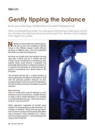 FEATURE



Gently tipping the balance 
By Dr Leow Chee Seng, Certified Stress Consultant Professional (US)

When contemplating suicide, the individual is attempting to take back control
of a situation they feel they have no control over. Thus, the best cure is helping
them regain this control.



N       obody can ever predict how another person
        will react to the more troubling or difficult
things in life. Different people handle different
situations in different ways – this is an undeniable
fact of life, no matter how old you are.

But there are usually some clear advance warning
signs that a friend may be in trouble and that
suicide may be something he is considering. Since
suicidal wishes could become a prevalent and
potentially lethal problem in depressed patients, it
is important for therapists to understand why the
patient is considering such a drastic action in the
first place.

The therapist will then be in a better position to
select appropriate and effective techniques to deal
with the particular problem. However, no anti-
suicidal strategy is of any use unless the therapist is
first able to detect and assess the degree of suicidal
intention.

Risk indicators
Clues to suicide plans may be detected in overt
behaviour such as secretiveness, a sudden decision
to make a will or verbal statements. For example,
a suicidal individual may say, “I don’t want to go on
living” or “I want to end it all.”

Other statements suggestive of suicidal intent
include: “I’m not going to put up with it anymore”, “I’m
a burden to everyone”, “things will never get better”
and “my intent is indirect and may be pieced together
only in retrospect”. Other indications are: “I guess I
won’t be seeing you again” or “I want to thank you for
trying so hard to help me.”


44   SEPT/OCT 2009 • OH!
 