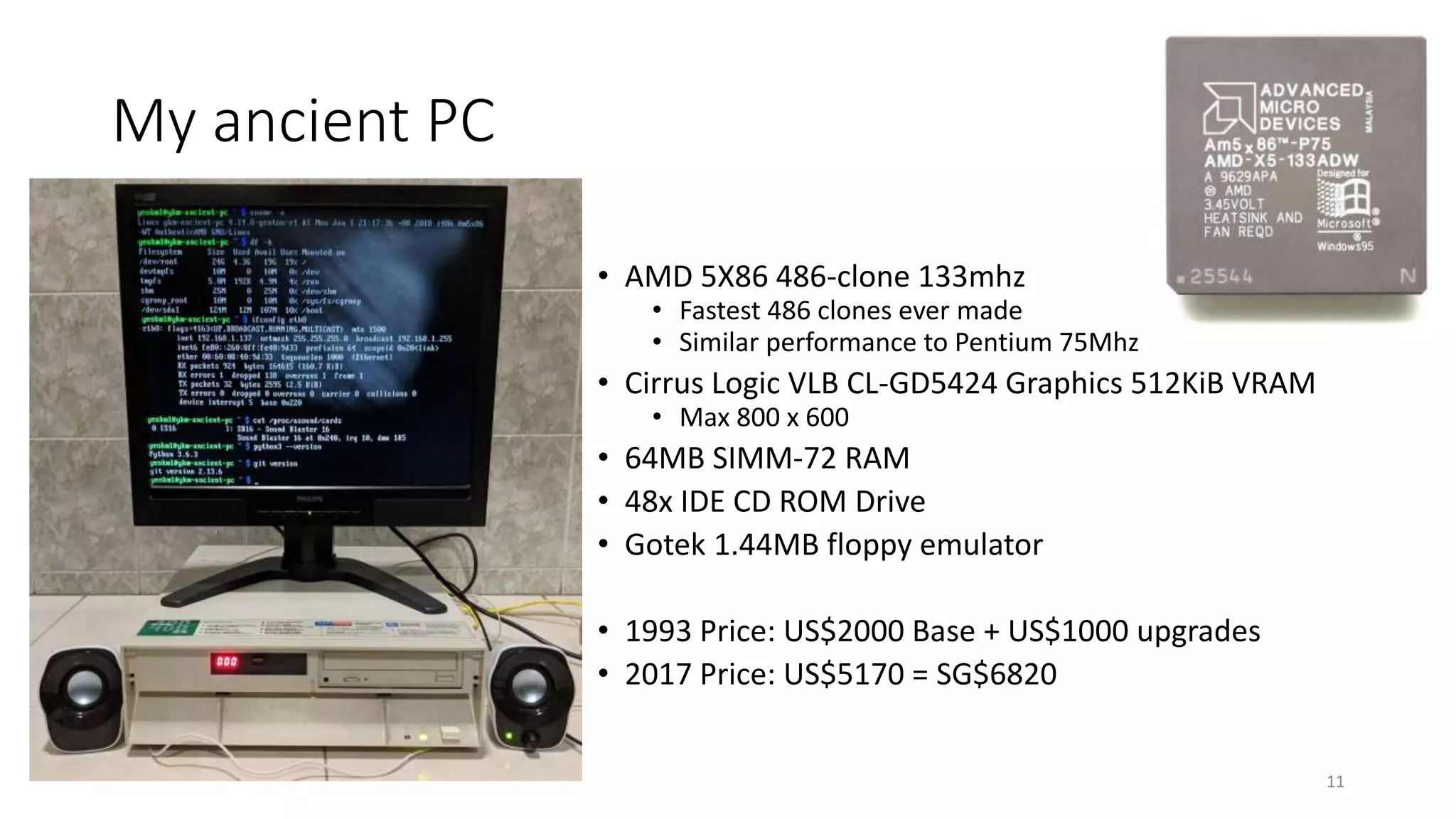 My ancient PC
• AMD 5X86 486-clone 133mhz
• Fastest 486 clones ever made
• Similar performance to Pentium 75Mhz
• Cirrus Logic VLB CL-GD5424 Graphics 512KiB VRAM
• Max 800 x 600
• 64MB SIMM-72 RAM
• 48x IDE CD ROM Drive
• Gotek 1.44MB floppy emulator
• 1993 Price: US$2000 Base + US$1000 upgrades
• 2017 Price: US$5170 = SG$6820
11
 
