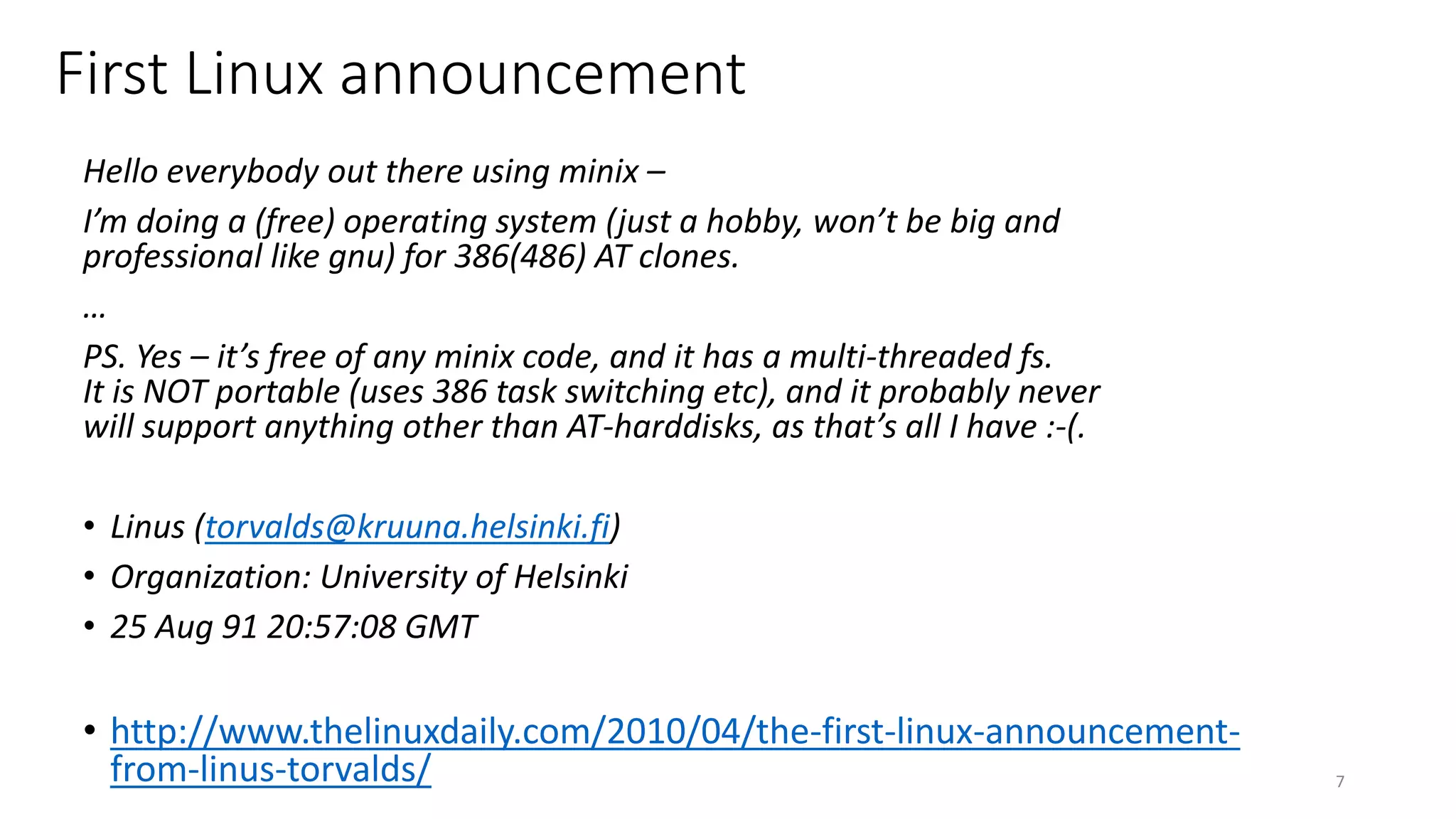 Hello everybody out there using minix –
I’m doing a (free) operating system (just a hobby, won’t be big and
professional like gnu) for 386(486) AT clones.
…
PS. Yes – it’s free of any minix code, and it has a multi-threaded fs.
It is NOT portable (uses 386 task switching etc), and it probably never
will support anything other than AT-harddisks, as that’s all I have :-(.
• Linus (torvalds@kruuna.helsinki.fi)
• Organization: University of Helsinki
• 25 Aug 91 20:57:08 GMT
• http://www.thelinuxdaily.com/2010/04/the-first-linux-announcement-
from-linus-torvalds/ 7
First Linux announcement
 