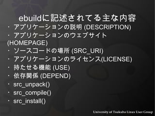 ・アプリケーションの説明 (DESCRIPTION) ・アプリケーションのウェブサイト (HOMEPAGE) ・ソースコードの場所 (SRC_URI) ・アプリケーションのライセンス(LICENSE) ・持たせる機能 (USE) ・依存関係 (DEPEND) ・src_unpack() ・src_compile() ・src_install() ebuildに記述されてる主な内容 