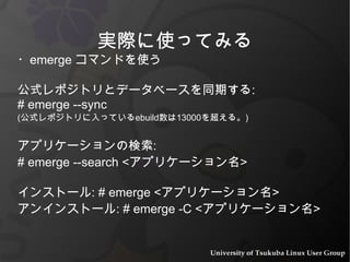 実際に使ってみる ・ emerge  コマンドを使う 公式レポジトリとデータベースを同期する :  # emerge --sync  ( 公式レポジトリに入っている ebuild 数は 13000 を超える。 ) アプリケーションの検索 : # emerge --search < アプリケーション名 > インストール : # emerge < アプリケーション名 > アンインストール : # emerge -C < アプリケーション名 > 