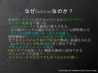なぜ Gentoo なのか？ 自分の システム に何が入っているか 分かりやすい カーネル も自分で選べる。 vanilla カーネル を簡単に導入できる。 