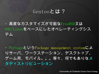 ・高度なカスタマイズが可能な FreeBSD 又は GNU/Linux をベースにしたオペレーティングシステム ・ Portage という Package management system によりサーバ、ワークステーション、デスクトップ、ゲーム用、モバイル。。。等々、何でもありな メタディストリビューション Gentoo とは？ 