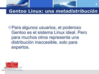 Gentoo Linux: una  metadistribución Para algunos usuarios, el poderoso Gentoo es el sistema Linux ideal. Pero para muchos otros representa una distribución inaccesible, solo para expertos. 