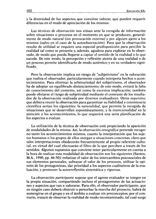 102 EDUCACIÓN XXi
y la diversidad de los aspectos que conviene valorar, que pueden requerir
diferencias en el modo de apreciación de los mismos.
Las técnicas de observación nos sitúan ante la recogida de información
sobre situaciones o procesos en el momento en que se producen, general-
mente de modo natural (sin provocación externa) y por alguien ajeno a los
mismos (salvo en el caso de la autoobservación). Para que la observación
resulte de utilidad se requiere una especial predisposición para percibir la
realidad tal como se presenta y, además, agudeza para explorar en lo obser-
vado, de modo que pueda llegarse a captar el sentido de la realidad o lo que
sucede. De este modo, la percepción y reflexión atenta de una realidad o de
un proceso permite identificarlo de modo auténtico y en su verdadero signi-
ficado.
Pero la observación implica un riesgo de "subjetivismo" en la valoración
que realiza el observador, particularmente cuando interpreta hechos o acon-
tecimientos. Para eliminar la arbitrariedad del subjetivismo, el observador
ha de adoptar un equilibrado distanciamiento; de este modo, evitará la falta
de conocimiento del contexto, así como la excesiva implicación; también
puede obviarse el riesgo de subjetividad mediante el contraste de los resulta-
dos de la observación realizada por diversos evaluadores. Otros requisitos
que debiera reunir la observación para garantizar su fiabilidad y consistencia
científica serían los siguientes: la naturalidad, que permita la recogida de
situaciones que se desarrollan espontáneamente, y la intencionalidad en la
atención a los acontecimientos, lo que requerirá una seria planificación de
los aspectos a evaluar.
La utilización de la técnica de observación está propiciando la aparición
de modalidades de la misma. Así, la observación etnográfica pretende recoger
no tanto los acontecimientos mismos, cuanto la interpretación que los suje-
tos humanos o los grupos de ellos otorgan a situaciones concretas; claro que
tales interpretaciones obedecerán frecuentemente al propio referente cultu-
ral, en virtud del cual efectuarán el filtro de lo que perciben a través de los
sentidos. Algunos supuestos que conviene tener particularmente en cuenta a
la hora de realizar esta modalidad de observación son los siguientes (Santos,
M.A., 1990, pp. 46-50): enfatizar el valor de los intercambios psicosociales de
sus elementos personales, subrayar el valor de los procesos, utilizar la opi-
nión de los protagonistas, dar prioridad a los aspectos cualitativos de la eva-
luación, y promover la autorreflexión sistemática y rigurosa.
La observación participante supone que el agente evaluador se integre en
la propia situación, compartiendo incluso el protagonismo de las actuacio-
nes y aspectos que van a valorarse. Para ello, el observador participante, que
en ningún caso deberá obstruir o perturbar la marcha del proyecto, habrá de
sumergirse en el grupo y en el ámbito a evaluar sin preconceptos; por el con-
trario, tratará de observar la realidad de modo incontaminado, tal cual surge
 