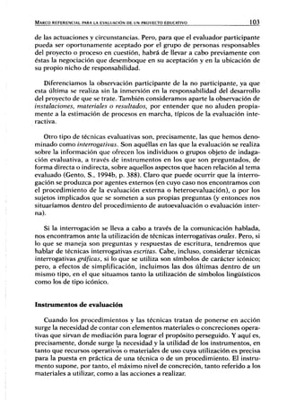 MARCO REFERENCIAL PARA LA EVALUACIÓN DE UN PROYECTO EDUCATIVO 103
de las actuaciones y circunstancias. Pero, para que el evaluador participante
pueda ser oportunamente aceptado por el grupo de personas responsables
del proyecto o proceso en cuestión, habrá de llevar a cabo previamente con
éstas la negociación que desemboque en su aceptación y en la ubicación de
su propio nicho de responsabilidad.
Diferenciamos la observación participante de la no participante, ya que
esta última se realiza sin la inmersión en la responsabilidad del desarrollo
del proyecto de que se trate. También consideramos aparte la observación de
instalaciones, materiales o resultados, por entender que no aluden propia-
mente a la estimación de procesos en marcha, típicos de la evaluación inte-
ractiva.
Otro tipo de técnicas evaluativas son, precisamente, las que hemos deno-
minado como interrogativas. Son aquéllas en las que la evaluación se realiza
sobre la información que ofrecen los individuos o grupos objeto de indaga-
ción evaluativa, a través de instrumentos en los que son preguntados, de
forma directa o indirecta, sobre aquellos aspectos que hacen relación al tema
evaluado (Gento, S., 1994b, p. 388). Claro que puede ocurrir que la interro-
gación se produzca por agentes extemos (en cuyo caso nos encontramos con
el procedimiento de la evaluación externa o heteroevaluación), o por los
sujetos implicados que se someten a sus propias preguntas (y entonces nos
situaríamos dentro del procedimiento de autoevaluación o evaluación inter-
na).
Si la interrogación se lleva a cabo a través de la comunicación hablada,
nos encontramos ante la utilización de técnicas interrogativas orales. Pero, si
lo que se maneja son preguntas y respuestas de escritura, tendremos que
hablar de técnicas interrogativas escritas. Cabe, incluso, considerar técnicas
interrogativas gráficas, si lo que se utiliza son símbolos de carácter icónico;
pero, a efectos de simplificación, incluimos las dos últimas dentro de un
mismo tipo, en el que situamos tanto la utilización de símbolos lingüísticos
como los de tipo icónico.
Instrumentos de evaluación
Cuando los procedimientos y las técnicas tratan de ponerse en acción
surge la necesidad de contar con elementos materiales o concreciones opera-
tivas que sirvan de mediación para lograr el propósito perseguido. Y aquí es,
precisamente, donde surge la necesidad y la utilidad de los instrumentos, en
tanto que recursos operativos o materiales de uso cuya utilización es precisa
para la puesta en práctica de una técnica o de un procedimiento. El instru-
mento supone, por tanto, el máximo nivel de concreción, tanto referido a los
materiales a utilizar, como a las acciones a realizar.
 