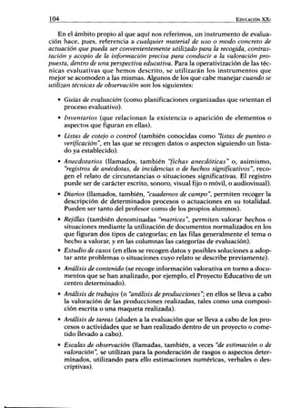 104 EDUCACIÓN X X I
En el ámbito propio al que aquí nos referimos, un instrumento de evalua-
ción hace, pues, referencia a cualquier material de uso o modo concreto de
actuación que pueda ser convenientemente utilizado para la recogida, contras-
tación y acopio de la información precisa para conducir a la valoración pro-
puesta, dentro de una perspectiva educativa. Para la operativización de las téc-
nicas evaluativas que hemos descrito, se utilizarán los instrumentos que
mejor se acomoden a las mismas. Algunos de los que cabe manejar cuando se
utilizan técnicas de observación son los siguientes:
• Guías de evaluación (como planificaciones organizadas que orientan el
proceso evaluativo).
• Inventarios (que relacionan la existencia o aparición de elementos o
aspectos que figuran en ellas).
• Listas de cotejo o control (también conocidas como "listas de punteo o
verificación ", en las que se recogen datos o aspectos siguiendo un lista-
do ya establecido).
• Anecdotarios (llamados, también "fichas anecdóticas" o, asimismo,
"registros de anécdotas, de incidencias o de hechos significativos", reco-
gen el relato de circunstancias o situaciones significativas. El registro
puede ser de carácter escrito, sonoro, visual fijo o móvil, o audiovisual).
• Diarios (llamados, también, "cuadernos de campo", permiten recoger la
descripción de determinados procesos o actuaciones en su totalidad.
Pueden ser tanto del profesor como de los propios alumnos).
• Rejillas (también denominadas "matrices", permiten valorar hechos o
situaciones mediante la utilización de documentos normalizados en los
que figuran dos tipos de categorías; en las filas generalmente el tema o
hecho a valorar, y en las columnas las categorías de evaluación).
• Estudio de casos (en ellos se recogen datos y posibles soluciones a adop-
tar ante problemas o situaciones cuyo relato se describe previamente).
• Análisis de contenido (se recoge información valorativa en tomo a docu-
mentos que se han analizado, por ejemplo, el Proyecto Educativo de un
centro determinado).
• Análisis de trabajos (o "análisis de producciones"; en ellos se lleva a cabo
la valoración de las producciones realizadas, tales como una composi-
ción escrita o una maqueta realizada).
• Análisis de tareas (aluden a la evaluación que se lleva a cabo de los pro-
cesos o actividades que se han realizado dentro de un proyecto o come-
tido llevado a cabo).
• Escalas de observación (llamadas, también, a veces "de estimación o de
valoración", se utilizan para la ponderación de rasgos o aspectos deter-
minados, utilizando para ello estimaciones numéricas, verbales o des-
criptivas).
 