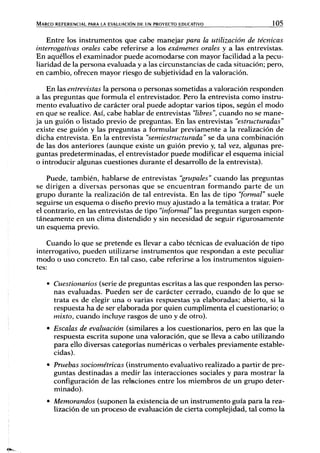 MARCO REFERENCIAL PARA LA EVALUACIÓN DE UN PROYECTO EDUCATIVO 105
Entre los instrumentos que cabe manejar para la utilización de técnicas
interrogativas orales cabe referirse a los exámenes orales y a las entrevistas.
En aquéllos el examinador puede acomodarse con mayor facilidad a la pecu-
liaridad de la persona evaluada y a las circunstancias de cada situación; pero,
en cambio, ofrecen mayor riesgo de subjetividad en la valoración.
En las entrevistas la persona o personas sometidas a valoración responden
a las preguntas que formula el entrevistador. Pero la entrevista como instru-
mento evaluativo de carácter oral puede adoptar varios tipos, según el modo
en que se realice. Así, cabe hablar de entrevistas "libres", cuando no se mane-
ja un guión o listado previo de preguntas. En las entrevistas "estructuradas"
existe ese guión y las preguntas a formular previamente a la realización de
dicha entrevista. En la entrevista "semiestructurada" se da una combinación
de las dos anteriores (aunque existe un guión previo y, tal vez, algunas pre-
guntas predeterminadas, el entrevistador puede modificar el esquema inicial
o introducir algunas cuestiones durante el desarrollo de la entrevista).
Puede, también, hablarse de entrevistas "grupales" cuando las preguntas
se dirigen a diversas personas que se encuentran formando parte de un
grupo durante la realización de tal entrevista. En las de tipo "formal" suele
seguirse un esquema o diseño previo muy ajustado a la temática a tratan Por
el contrario, en las entrevistas de tipo "informal" las preguntas surgen espon-
táneamente en un clima distendido y sin necesidad de seguir rigurosamente
un esquema previo.
Cuando lo que se pretende es llevar a cabo técnicas de evaluación de tipo
interrogativo, pueden utilizarse instrumentos que respondan a este peculiar
modo o uso concreto. En tal caso, cabe referirse a los instrumentos siguien-
tes:
• Cuestionarios (serie de preguntas escritas a las que responden las perso-
nas evaluadas. Pueden ser de carácter cerrado, cuando de lo que se
trata es de elegir una o varias respuestas ya elaboradas; abierto, si la
respuesta ha de ser elaborada por quien cumplimenta el cuestionario; o
mixto, cuando incluye rasgos de uno y de otro).
• Escalas de evaluación (similares a los cuestionarios, pero en las que la
respuesta escrita supone una valoración, que se lleva a cabo utilizando
para ello diversas categorías numéricas o verbales previamente estable-
cidas).
• Pruebas sociométricas (instrumento evaluativo realizado a partir de pre-
guntas destinadas a medir las interacciones sociales y para mostrar la
configuración de las relaciones entre los miembros de un grupo deter-
minado).
• Memorandos (suponen la existencia de un instrumento guía para la rea-
lización de un proceso de evaluación de cierta complejidad, tal como la
 