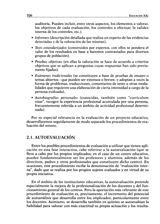 106 EDUCACIÓN X X I
auditoría. Pueden incluir, entre otros aspectos, los elementos a valorar,
los objetivos de cada evaluación, los controles a efectuar, la validez
interna de los controles, etc.).
• Informes (descripción detallada que realiza un experto de las evidencias
detectadas y de la valoración de las mismas).
• Tests estandarizados (construidos por expertos, con ellos se pondera el
valor de los resultados en base a baremos contrastados para diversos
grupos de población).
• Pruebas objetivas (en ellas la valoración se hace de acuerdo a criterios
objetivos que se aplican a preguntas cuyas respuestas han sido previa-
mente fijadas).
• Exámenes tradicionales (se constituyen a base de pruebas de ensayo o
temas abiertos - que pueden ser extensos o breves- y adoptan a veces la
forma de problemas, traducciones, comentarios de texto u otras moda-
lidades que requieren una elaboración de cierta intensidad a cargo de la
persona evaluada).
• Autobiografías personales (conocidas, también como "curriculum
vitae", recogen la experiencia profesional acumulada por una persona,
frecuentemente referida a un ámbito de actividad profesional determi-
nada).
Por su especial relevancia en la evaluación de un proyecto educativo,
desarrollaremos seguidamente de modo separado los procedimientos de eva-
luación del mismo.
2.1. AUTOEVALUACION
Entre los posibles procedimientos de evaluación a utilizar que tienen apli-
cación en esta fase interactiva, cabe referirse a la autoevaluación (que se
lleva a cabo por los propios implicados; en el caso de un centro educativo,
pueden fundamentalmente ser los profesores y alumnos, además de los
directivos, padres y otros profesionales que constituyen dicho centro). En
ocasiones, este procedimiento recibe la denominación de "evaluación inter-
na", dado que se realiza por los propios sujetos evaluados y en virtud de su
propia iniciativa.
En el ámbito de las instituciones educativas, la autoevaluación pretende
especialmente la mejora de la profesionalización de los docentes y del fun-
cionamiento general de los centros. Pero la aportación más relevante de este
procedimiento de evaluación es, precisamente, el incremento del potencial
de autoanálisis que desarrolla entre los implicados, particularmente entre
los docentes. Asimismo, se desarrolla también en quienes se autoevalúan la
habilidad para valorar con más exactitud su propia actuación y los resulta-
 