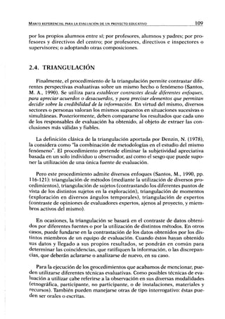 MARCO REFERENCIAL PARA LA EVALUACIÓN DE UN PROYECTO EDUCATIVO 109
por los propios alumnos entre sí; por profesores, alumnos y padres; por pro-
fesores y directivos del centro; por profesores, directivos e inspectores o
supervisores; o adoptando otras composiciones.
2.4. TRIANGULACIÓN
Finalmente, el procedimiento de la triangulación permite contrastar dife-
rentes perspectivas evaluativas sobre un mismo hecho o fenómeno (Santos,
M. A., 1990). Se utiliza para establecer contrastes desde diferentes enfoques,
para apreciar acuerdos o desacuerdos, y para precisar elementos que permitan
decidir sobre la credibilidad de la información. En virtud del mismo, diversos
sectores o personas valoran los mismos supuestos en situaciones sucesivas o
simultáneas. Posteriormente, deben compararse los resultados que cada uno
de los responsables de evaluación ha obtenido, al objeto de extraer las con-
clusiones más válidas y fiables.
La definición clásica de la triangulación aportada por Denzin, N. (1978),
la considera como "la combinación de metodologías en el estudio del mismo
fenómeno". El procedimiento pretende eliminar la subjetividad apreciativa
basada en un solo individuo u observador, así como el sesgo que puede supo-
ner la utilización de una única fuente de evaluación.
Pero este procedimiento admite diversos enfoques (Santos, M., 1990, pp.
116-121): triangulación de métodos (mediante la utilización de diversos pro-
cedimientos), triangulación de sujetos (contrastando los diferentes puntos de
vista de los distintos sujetos en la exploración), triangulación de momentos
(exploración en diversos ángulos temporales), triangulación de expertos
(contraste de opiniones de evaluadores expertos, ajenos al proyecto, y miem-
bros activos del mismo).
En ocasiones, la triangulación se basará en el contraste de datos obteni-
dos por diferentes fuentes o por la utilización de distintos métodos. En otros
casos, puede fundarse en la contrastación de los datos obtenidos por los dis-
tintos miembros de un equipo de evaluación. Cuando éstos hayan obtenido
sus datos y llegado a sus propios resultados, se pondrán en común para
determinar las coincidencias, que ratifiquen la información, o las discrepan-
cias, que deberán aclararse o analizarse de nuevo, en su caso.
Para la ejecución de los procedimientos que acabamos de mencionar, pue-
den utilizarse diferentes técnicas evaluativas. Como posibles técnicas de eva-
luación a utilizar cabe referirse a la observación en sus diversas modalidades
(etnográfica, participante, no participante, o de instalaciones, materiales y
recursos). También pueden manejarse otras de tipo interrogativo: éstas pue-
den ser orales o escritas.
 