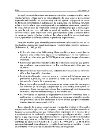 l i o EDUCACIÓN X X I
La realización de la evaluación interactiva implica una oportunidad extra-
ordinariamente eficaz para la consolidación de una síntesis profesional
superadora de la dialéctica entre teoría y práctica, que se conjugan en un inten-
to de fusión sublimador; el autoanálisis de la práctica y la continua reflexión
sobre la teoría deben, pues, conjugarse de un modo funcionalmente operativo.
Se trata, por un lado, de reflexionar sobre las aportaciones que la teoría supo-
ne para la práctica; pero, además, de partir del análisis de la práctica como
referente inicial para lograr una teoría generalizadora sobre la misma. Fruto
de esta experiencia reflexiva podría ser la elaboración de la memoria de con-
traste, que refleje la diferencia entre lo previsto y lo practicado.
De todos modos, para el establecimiento de una cultura evaluativa en las
instituciones educativas pueden emplearse recursos tales como los siguientes
(Scheerens, J., 1992, p. 90):
• Utilizando materiales didácticos y libros que lleven incorporada la eva-
luación: esta estructura aparece frecuentemente en los materiales
didácticos elaborados por la UNED para su explotación por alumnos a
distancia.
• Empleando pruebas estandarizadas de rendimiento escolar que permi-
tan establecer comparaciones con los resultados obtenidos por los
alumnos.
• Haciendo uso de bancos de datos, sistemas de evaluación y de informa-
ción sobre la gestión educativa.
• Institucionalizando conversaciones y reuniones del director con los
profesores e, incluso, con los alumnos y hasta con los padres, para tra-
tar sobre la eficacia de la enseñanza.
• Potenciando el manejo de instrumentos de autoevaluación, tanto para
los alumnos (a fin de que comprueben su desarrollo), como para los
profesores (para que puedan valorar los resultados de su intervención
educativa, empleo de metodologías y materiales, etc.).
• Estableciendo ios requisitos organizativos necesarios mínimos para la
realización y explotación de la evaluación, como por ejemplo: reunio-
nes periódicas entre los profesores a través de los equipos o departa-
mentos docentes dentro del centro.
Pero, además de la autoevaluación que realizan los propios profesionales
responsables de le ejecución del proyecto, vale la pena también considerar
las aportaciones estimativas que realicen otros implicados en el mismo. Ya se
trate de técnicas de evaluación que respondan a paradigmas de tipo cuanti-
tativo, o que se acojan al de índole cualitativo, la propia condición de dichas
técnicas exige para su credibilidad que se sometan a las garantías de rigor
científico en cada caso (Castillo, S. y Gento, S., 1995, pp. 31-2; 36-7). Para
este propósito podría emplearse la recogida de opiniones personales, o podrí-
an utilizarse técnicas de autoanálisis o heteroanálisis grupal.
 