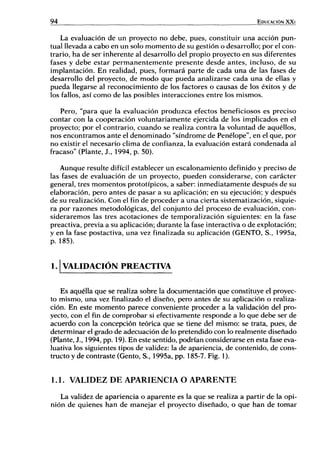 94 EDUCACIÓN XXI
La evaluación de un proyecto no debe, pues, constituir una acción pun-
tual llevada a cabo en un solo momento de su gestión o desarrollo; por el con-
trario, ha de ser inherente al desarrollo del propio proyecto en sus diferentes
fases y debe estar permanentemente presente desde antes, incluso, de su
implantación. En realidad, pues, formará parte de cada una de las fases de
desarrollo del proyecto, de modo que pueda analizarse cada una de ellas y
pueda llegarse al reconocimiento de los factores o causas de los éxitos y de
los fallos, así como de las posibles interacciones entre los mismos.
Pero, "para que la evaluación produzca efectos beneficiosos es preciso
contar con la cooperación voluntariamente ejercida de los implicados en el
proyecto; por el contrario, cuando se realiza contra la voluntad de aquéllos,
nos encontramos ante el denominado "síndrome de Penélope", en el que, por
no existir el necesario clima de confianza, la evaluación estará condenada al
fracaso" (Plante, J., 1994, p. 50).
Aunque resulte difícil establecer un escalonamiento definido y preciso de
las fases de evaluación de un proyecto, pueden considerarse, con carácter
general, tres momentos prototípicos, a saber: inmediatamente después de su
elaboración, pero antes de pasar a su aplicación; en su ejecución; y después
de su realización. Con el fin de proceder a una cierta sistematización, siquie-
ra por razones metodológicas, del conjunto del proceso de evaluación, con-
sideraremos las tres acotaciones de temporalización siguientes: en la fase
preactiva, previa a su aplicación; durante la fase interactiva o de explotación;
y en la fase postactiva, una vez finalizada su aplicación (GENTO, S., 1995a,
p. 185).
1. V A L I D A C I Ó N PREACTIVA
Es aquélla que se realiza sobre la documentación que constituye el proyec-
to mismo, una vez finalizado el diseño, pero antes de su aplicación o realiza-
ción. En este momento parece conveniente proceder a la validación del pro-
yecto, con el fin de comprobar si efectivamente responde a lo que debe ser de
acuerdo con la concepción teórica que se tiene del mismo: se trata, pues, de
determinar el grado de adecuación de lo pretendido con lo realmente diseñado
(Plante, J., 1994, pp. 19). En este sentido, podrían considerarse en esta fase eva-
luativa los siguientes tipos de validez: la de apariencia, de contenido, de cons-
tructo y de contraste (Gento, S., 1995a, pp. 185-7. Fig. 1).
1.1. VALIDEZ D E APARIENCIA O A P A R E N T E
La validez de apariencia o aparente es la que se realiza a partir de la opi-
nión de quienes han de manejar el proyecto diseñado, o que han de tomar
 