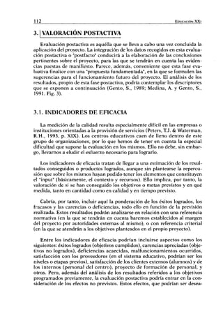 112 EDUCACIÓN X X I
3.1 VALORACIÓN POSTACTIVA
Evaluación postactiva es aquélla que se lleva a cabo una vez concluida la
aplicación del proyecto. La integración de los datos recogidos en esta evalua-
ción postactiva o "postfacto" conducirá a la elaboración de las conclusiones
pertinentes sobre el proyecto, para las que se tendrán en cuenta las eviden-
cias puestas de manifiesto. Parece, además, conveniente que esta fase eva-
luativa finalice con una "propuesta fundamentada", en la que se formulen las
sugerencias para el funcionamiento futuro del proyecto. El análisis de los
resultados, propio de esta fase postactiva, podría contemplar los descriptores
que se exponen a continuación (Gento, S., 1989; Medina, A. y Gento, S.,
1991. Fig. 3).
3.1. INDICADORES DE EFICACIA
La medición de la calidad resulta especialmente difícil en las empresas o
instituciones orientadas a la provisión de servicios (Peters, T.J. & Waterman,
R.H., 1993, p. XIX). Los centros educativos caen de lleno dentro de este
grupo de organizaciones, por lo que hemos de tener en cuenta la especial
dificultad que supone la evaluación en los mismos. Ello no debe, sin embar-
go, llevarnos a eludir el esfuerzo necesario para lograrlo.
Los indicadores de eficacia tratan de llegar a una estimación de los resul-
tados conseguidos o productos logrados, aunque sin plantearse la repercu-
sión que sobre los mismos hayan podido tener los elementos que constituyen
el "input" (básicamente, el contexto y recursos). Ello implica, por tanto, la
valoración de si se han conseguido los objetivos o metas previstos y en qué
medida, tanto en cantidad como en calidad y en tiempo previsto.
Cabría, por tanto, incluir aquí la ponderación de los éxitos logrados, los
fracasos y las carencias o deficiencias, todo ello en función de la previsión
realizada. Estos resultados podrán analizarse en relación con una referencia
normativa (en la que se tendrán en cuenta haremos establecidos al margen
del proyecto por autoridades externas al mismo), o con referencia criterial
(en la que se atendrán a los objetivos planteados en el propio proyecto).
Entre los indicadores de eficacia podrían incluirse aspectos como los
siguientes: éxitos logrados (objetivos cumplidos), carencias apreciadas (obje-
tivos no logrados), deficiencias acaecidas, malfuncionamientos ocurridos,
satisfacción con los proveedores (en el sistema educativo, podrían ser los
niveles o etapas previos), satisfacción de los clientes externos (alumnos) y de
los internos (personal del centro), proyecto de formación de personal, y
otros. Pero, además del análisis de los resultados referidos a los objetivos
programados previamente, la evaluación postactiva podría entrar en la con-
sideración de los efectos no previstos. Estos efectos, que podrían ser desea-
 