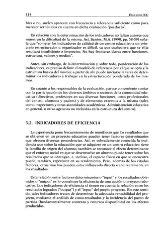 114 EDUCACIÓN X X I
bles o no, suelen aparecer con frecuencia y relevancia suficiente como para
merecer ser tenidos en cuenta en dicha evaluación "postfacto".
En relación con la determinación de los indicadores no faltan autores que
muestran la dificultad de la misma. Así, Santos, M.A. (1990, pp. 58-59) seña-
la que "someter los indicadores de calidad de un centro educativo a un prin-
cipio estructurador u organizador es difícil, ya que cualquiera que se elija
resultará insuficiente e impreciso. No hay fronteras claras entre funciones,
estructura, valores y medios".
Antes, sin embargo, de la determinación y, sobre todo, ponderación de los
indicadores, es preciso definir el modelo de referencia por el que se opta y la
estructura básica del mismo; a partir de ahí puede iniciarse la tarea de deter-
minar los indicadores y trabajar en la estructuración ponderada de los mis-
mos.
En cuanto a los responsables de la evaluación, parece conveniente contar
con la participación de los diversos ámbitos o sectores de la comunidad edu-
cativa (directivos, profesores en sus diversas funciones, otros profesionales
del centro, alumnos y padres) y de elementos externos a la misma (tales
como inspectores y otras autoridades académicas. Administración educativa
en general, u otras agencias no incluidas en la estructura del centro).
3.2. INDICADORES DE EFICIENCIA
La experiencia pone frecuentemente de manifiesto que los resultados que
se obtienen en un proyecto educativo pueden tener factores determinantes
que ofrecen diversas procedencias. Así, es sobradamente conocida la inci-
dencia que sobre la educación que se adquiere en un centro educativo tiene
la familia de origen del alumno; también se reconoce el efecto determinante
que el entorno social en que se desenvuelve un alumno puede tener sobre los
resultados que se obtengan, e, incluso, el espacio físico en que se encuentra
puede, también, repercutir en su rendimiento. Pero, además de los citados
factores, otros muchos pueden estar influyendo directa o indirectamente en
los resultados.
Esta relación entre factores determinantes o "ínput" y los resultados obte-
nidos o "output" es lo constituye la eficiencia de una acción o proyecto edu-
cativo. Los indicadores de eficiencia sí tienen en cuenta la relación entre los
resultados logrados ("output") y el "input" del propio proyecto. En este senti-
do, tales indicadores tratan de determinar la adecuada rentabilidad del pro-
yecto, mediante el análisis de costo-resultados y la incidencia del punto de
partida (fundamentalmente contexto y recursos disponibles) en los efectos
producidos.
 