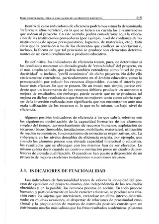 MARCO REFERENCIAL PARA LA EVALUACIÓN DE UN PROYECTO EDUCATIVO 115
Dentro de estos indicadores de eficiencia podríamos situar la denominada
"referencia idiosincrática", en la que se tienen en cuenta las circunstancias
que rodean al proyecto. En este sentido, podría considerarse aquí la valora-
ción de las instituciones proveedoras (por ejemplo, nivel de confianza de las
instituciones de apoyo presupuestario, logístico, de materiales, etc.). Está
claro que la provisión o no de los elementos que conlleva su aportación e,
incluso, la forma en que tal provisión se produce son elementos determi-
nantes de un cierto rendimiento o producto educativo.
En definitiva, los indicadores de eficiencia tratan, pues, de determinar si
los resultados muestran un elevado grado de "rentabilidad" del proyecto, en
el más amplio sentido, que podría también entenderse como "nivel de pro-
ductividad" o, incluso, "perfil económico" de dicho proyecto. No debe ello
estrictamente entenderse, particularmente en el ámbito educativo, como la
preocupación por reducir los recursos disponibles, cuanto el interés por
hacer más eficaces los que se poseen. De un modo más simple, parece evi-
dente que un incremento de los recursos debiera producir un aumento o
mejora de resultados; sin embargo, puede ocurrir que no se produzca tal
mejora en dichos resultados o que éstos no mejoren tanto como cabría espe-
rar de la inversión realizada; esto significaría que nos encontramos ante una
mala utilización de los recursos o, lo que es lo mismo, un bajo nivel de
eficiencia.
Algunos posibles indicadores de eficiencia a los que cabría referirse son
los siguientes: optimización de la capacidad formativa de los alumnos;
empleo del tiempo, aprovechamiento de recursos humanos, explotación de
recursos físicos (inmueble, instalaciones, mobiliario, materiales), utilización
de medios económicos, funcionamiento de estructuras organizativas, etc. La
coherencia en los niveles deseables de eficiencia exigiría, por ejemplo, que
cuando los alumnos poseen una elevada capacidad intelectual o educativa,
los resultados que se obtengan con los mismos han de ser elevados. Lo
mismo cabría decir cuando un centro o institución posee un cuadro de pro-
fesores de elevada cualificación. O cuando se han puesto a disposición de un
proyecto de mejora excelentes instalaciones o cuantiosos recursos.
3.3. INDICADORES DE FUNCIONALIDAD
Los indicadores de funcionalidad tratan de valorar la idoneidad del pro-
ceso de ejecución del proyecto mismo, con independencia de los resultados
obtenidos y, en lo posible, los recursos puestos en acción. En todo proceso
humano, y particularmente en los de carácter educativo, se produce una rela-
ción entre los sujetos que intervienen, creándose un clima interno determi-
nado; en muchas ocasiones, el despertar de relaciones de proximidad emo-
cional y la propiciación de marcos de estímulo positivo constituyen un
patrimonio mucho más valioso que los fríos resultados académicos. ¡Cuántas
 