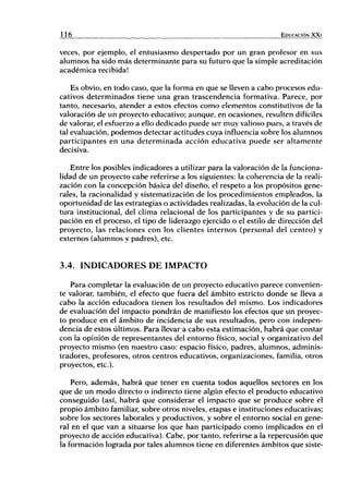 116 EDUCACIÓN X X I
veces, por ejemplo, el entusiasmo despertado por un gran profesor en sus
alumnos ha sido más determinante para su futuro que la simple acreditación
académica recibida!
Es obvio, en todo caso, que la forma en que se lleven a cabo procesos edu-
cativos determinados tiene una gran trascendencia formativa. Parece, por
tanto, necesario, atender a estos efectos como elementos constitutivos de la
valoración de un proyecto educativo; aunque, en ocasiones, resulten difíciles
de valorar, el esfuerzo a ello dedicado puede ser muy valioso pues, a través de
tal evaluación, podemos detectar actitudes cuya influencia sobre los alumnos
participantes en una determinada acción educativa puede ser altamente
decisiva.
Entre los posibles indicadores a utilizar para la valoración de la funciona-
lidad de un proyecto cabe referirse a los siguientes: la coherencia de la reali-
zación con la concepción básica del diseño, el respeto a los propósitos gene-
rales, la racionalidad y sistematización de los procedimientos empleados, la
oportunidad de las estrategias o actividades realizadas, la evolución de la cul-
tura institucional, del clima relacional de los participantes y de su partici-
pación en el proceso, el tipo de liderazgo ejercido o el estilo de dirección del
proyecto, las relaciones con los clientes internos (personal del centro) y
externos (alumnos y padres), etc.
3.4. INDICADORES DE IMPACTO
Para completar la evaluación de un proyecto educativo parece convenien-
te valorar, también, el efecto que fuera del ámbito estricto donde se lleva a
cabo la acción educadora tienen los resultados del mismo. Los indicadores
de evaluación del impacto pondrán de manifiesto los efectos que un proyec-
to produce en el ámbito de incidencia de sus resultados, pero con indepen-
dencia de estos últimos. Para llevar a cabo esta estimación, habrá que contar
con la opinión de representantes del entorno físico, social y organizativo del
proyecto mismo (en nuestro caso: espacio físico, padres, alumnos, adminis-
tradores, profesores, otros centros educativos, organizaciones, familia, otros
proyectos, etc.).
Pero, además, habrá que tener en cuenta todos aquellos sectores en los
que de un modo directo o indirecto tiene algún efecto el producto educativo
conseguido (así, habrá que considerar el impacto que se produce sobre el
propio ámbito familiar, sobre otros niveles, etapas e instituciones educativas;
sobre los sectores laborales y productivos, y sobre el entorno social en gene-
ral en el que van a situarse los que han participado como implicados en el
proyecto de acción educativa). Cabe, por tanto, referirse a la repercusión que
la formación lograda por tales alumnos tiene en diferentes ámbitos que siste-
 