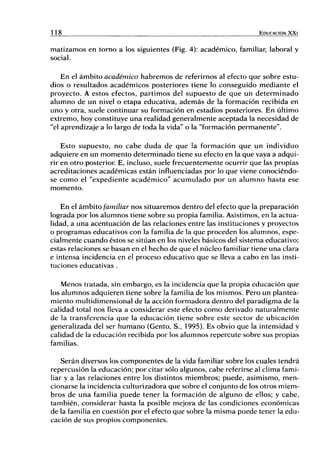 11 8 EDUCACIÓN X X I
matizamos en torno a los siguientes (Fig. 4): académico, familiar, laboral y
social.
En el ámbito académico habremos de referirnos al efecto que sobre estu-
dios o resultados académicos posteriores tiene lo conseguido mediante el
proyecto. A estos efectos, partimos del supuesto de que un determinado
alumno de un nivel o etapa educativa, además de la formación recibida en
uno y otra, suele continuar su formación en estadios posteriores. En último
extremo, hoy constituye una realidad generalmente aceptada la necesidad de
"el aprendizaje a lo largo de toda la vida" o la "formación permanente".
Esto supuesto, no cabe duda de que la formación que un individuo
adquiere en un momento determinado tiene su efecto en la que vaya a adqui-
rir en otro posterior E, incluso, suele frecuentemente ocurrir que las propias
acreditaciones académicas están influenciadas por lo que viene conociéndo-
se como el "expediente académico" acumulado por un alumno hasta ese
momento.
En el ámbito familiar nos situaremos dentro del efecto que la preparación
lograda por los alumnos tiene sobre su propia familia. Asistimos, en la actua-
lidad, a una acentuación de las relaciones entre las instituciones y proyectos
o programas educativos con la familia de la que proceden los alumnos, espe-
cialmente cuando éstos se sitúan en los niveles básicos del sistema educativo;
estas relaciones se basan en el hecho de que el núcleo familiar tiene una clara
e intensa incidencia en el proceso educativo que se lleva a cabo en las insti-
tuciones educativas .
Menos tratada, sin embargo, es la incidencia que la propia educación que
los alumnos adquieren tiene sobre la familia de los mismos. Pero un plantea-
miento multidimensional de la acción formadora dentro del paradigma de la
calidad total nos lleva a considerar este efecto como derivado naturalmente
de la transferencia que la educación tiene sobre este sector de ubicación
generalizada del ser humano (Gento, S., 1995). Es obvio que la intensidad y
calidad de la educación recibida por los alumnos repercute sobre sus propias
familias.
Serán diversos los componentes de la vida familiar sobre los cuales tendrá
repercusión la educación; por citar sólo algunos, cabe referirse al clima fami-
liar y a las relaciones entre los distintos miembros; puede, asimismo, men-
cionarse la incidencia culturizadora que sobre el conjunto de los otros miem-
bros de una familia puede tener la formación de alguno de ellos; y cabe,
también, considerar hasta la posible mejora de las condiciones económicas
de la familia en cuestión por el efecto que sobre la misma puede tener la edu-
cación de sus propios componentes.
 
