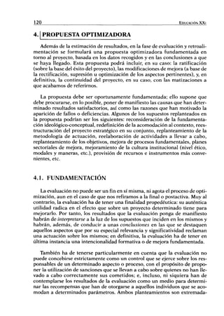 120 EDUCACIÓN XXI
4.1 PROPUESTA OPTIMIZADORA
Además de la estimación de resultados, en la fase de evaluación y retroali-
mentación se formulará una propuesta optimizadora fundamentada en
torno al proyecto, basada en los datos recogidos y en las conclusiones a que
se haya llegado. Esta propuesta podrá incluir, en su caso: la ratificación
(sobre la base del éxito del proyecto), las modificaciones de mejora (a base de
la rectificación, supresión u optimización de los aspectos pertinentes), y, en
definitiva, la continuidad del proyecto, en su caso, con las matizaciones a
que acabamos de referirnos.
La propuesta debe ser oportunamente fundamentada; ello supone que
debe procurarse, en lo posible, poner de manifiesto las causas que han deter-
minado resultados satisfactorios, así como las razones que han motivado la
aparición de fallos o deficiencias. Algunos de los supuestos replanteados en
la propuesta podrían ser los siguientes: reconsideración de la fundamenta-
ción ideológico-conceptual, redefinición de la acomodación al contexto, rees-
tructuración del proyecto estratégico en su conjunto, replanteamiento de la
metodología de actuación, reelaboración de actividades a llevar a cabo,
replanteamiento de los objetivos, mejora de procesos fundamentales, planes
sectoriales de mejora, mejoramiento de la cultura institucional (nivel ético,
modales y maneras, etc.), provisión de recursos e instrumentos más conve-
nientes, etc.
4.1. FUNDAMENTACIÓN
La evaluación no puede ser un fin en sí misma, ni agota el proceso de opti-
mización, aun en el caso de que nos refiramos a la final o postactiva. Muy al
contrario, la evaluación ha de tener una finalidad propedéutica: su auténtica
utilidad radica en el efecto que sobre un proyecto determinado tiene para
mejorarlo. Por tanto, los resultados que la evaluación ponga de manifiesto
habrán de interpretarse a la luz de los supuestos que inciden en los mismos y
habrán, además, de conducir a unas conclusiones en las que se destaquen
aquellos aspectos que por su especial relevancia y signifícatividad reclaman
una actuación sobre los mismos; en definitiva, la evaluación ha de tener en
última instancia una intencionalidad formativa o de mejora fundamentada.
También ha de tenerse particularmente en cuenta que la evaluación no
puede concebirse estrictamente como un control que se ejerce sobre los res-
f)onsables de un determinado aspecto o proceso, con el propósito de propo-
ner la utilización de sanciones que se llevan a cabo sobre quienes no han lle-
vado a cabo correctamente sus cometidos; e, incluso, ni siquiera han de
contemplarse los resultados de la evaluación como un medio para determi-
nar las recompensas que han de otorgarse a aquellos individuos que se aco-
modan a determinados parámetros. Ambos planteamientos son extremada-
 