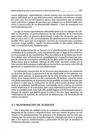 MARCO REFERENCIAL PARA LA EVALUACIÓN DE UN PROYECTO EDUCATIVO 121
mente peligrosos, especialmente cuando poseen una vinculación estricta-
mente individual, por lo que debe procurarse utilizarlos con extrema cautela.
En todo caso, los reconocimientos parece más conveniente que se realicen
hacia colectivos o grupos de jjersonas que trabajan en un determinado pro-
yecto o consecución de un determinado objetivo, y han de manejarse con
acentuada precaución.
Lo que sí resulta especialmente defendible dentro de un enfoque de cali-
dad es, insistimos, el aprovechamiento de los resultados de la evaluación
para actuar sobre un proyecto determinado y sobre los elementos que inci-
den en uno u otro, y ello con el propósito de optimización en la medida de lo
posible. Pero, para que la propuesta concreta de actuación para ocasiones
sucesivas tenga solidez y resulte incontrovertible en alto grado, habrá de
estar convenientemente fundamentada.
Dicha fundamentación se basará en la manifestación evidente de los
resultados de la evaluación, en la interpretación que se haga de los mismos y
en el enunciado de las conclusiones. Pero la evidencia de los datos que se uti-
licen deben estar suficientemente respaldados por comprobaciones que pon-
gan de relieve la consistencia científica de los datos sobre los que se basan las
deducciones que se realizan. Además de ello, sería oportuno contar con la
intervención de los propios implicados en los hechos o procesos, con el fin de
garantizar su aquiescencia en tales deducciones
La utilización concurrente de los diversos procedimientos de evaluación
ya descritos facilitará la aquiescencia de los implicados en los aspectos eva-
luados; pero, además, su participación ha de estar presente en el análisis de
datos, en su interpretación y en las conclusiones. E, incluso, conviene contar
con dicha intervención en la priorización de posibles acciones de mejora que
se lleven a cabo tras la evaluación; en dicha priorización podrían incidir,
junto a la evidencia científicamente contrastada, otros criterios no estricta-
mente implícitos en la evaluación, pero cuya importancia puede hacer nece-
saria su consideración. Con todo ello, podrá llegarse a la formulación de pro-
puestas de mejora, que podrán girar en torno a los tres tipos siguientes: de
reafírmación de aciertos, de corrección de deficiencias y de formulación de
nuevas iniciativas.
4.2. REAFÍRMACIÓN DEACIERTOS
Una evaluación de calidad no ha de orientarse exclusivamente hacia la
búsqueda de los errores o imperfecciones, sino que tratará de poner en evi-
dencia si los planteamientos, los procesos y los productos son los más ade-
cuados para las metas que pretenden lograrse, supuesto que éstas se acomo-
dan a los marcos institucionales y personales en los que se produce el
fenómeno educativo concreto.
 