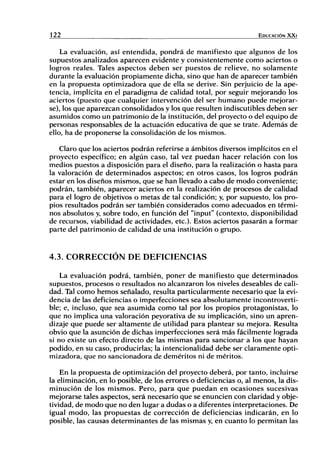 122 EDUCACIÓN X X I
La evaluación, así entendida, pondrá de manifiesto que algunos de los
supuestos analizados aparecen evidente y consistentemente como aciertos o
logros reales. Tales aspectos deben ser puestos de relieve, no solamente
durante la evaluación propiamente dicha, sino que han de aparecer también
en la propuesta optimizadora que de ella se derive. Sin perjuicio de la ape-
tencia, implícita en el paradigma de calidad total, por seguir mejorando los
aciertos (puesto que cualquier intervención del ser humano puede mejorar-
se), los que aparezcan consolidados y los que resulten indiscutibles deben ser
asumidos como un patrimonio de la institución, del proyecto o del equipo de
personas responsables de la actuación educativa de que se trate. Además de
ello, ha de proponerse la consolidación de los mismos.
Claro que los aciertos podrán referirse a ámbitos diversos implícitos en el
proyecto específico; en algún caso, tal vez puedan hacer relación con los
medios puestos a disposición para el diseño, para la realización o hasta para
la valoración de determinados aspectos; en otros casos, los logros podrán
estar en los diseños mismos, que se han llevado a cabo de modo conveniente;
podrán, también, aparecer aciertos en la realización de procesos de calidad
para el logro de objetivos o metas de tal condición; y, por supuesto, los pro-
pios resultados podrán ser también considerados como adecuados en térmi-
nos absolutos y, sobre todo, en función del "input" (contexto, disponibilidad
de recursos, viabilidad de actividades, etc.). Estos aciertos pasarán a formar
parte del patrimonio de calidad de una institución o grupo.
4.3. CORRECCIÓN DE DEFICIENCIAS
La evaluación podrá, también, poner de manifiesto que determinados
supuestos, procesos o resultados no alcanzaron los niveles deseables de cali-
dad. Tal como hemos señalado, resulta particularmente necesario que la evi-
dencia de las deficiencias o imperfecciones sea absolutamente incontroverti-
ble; e, incluso, que sea asumida como tal por los propios protagonistas, lo
que no implica una valoración peyorativa de su implicación, sino un apren-
dizaje que puede ser altamente de utilidad para plantear su mejora. Resulta
obvio que la asunción de dichas imperfecciones será más fácilmente lograda
si no existe un efecto directo de las mismas para sancionar a los que hayan
podido, en su caso, producirlas; la intencionalidad debe ser claramente opti-
mizadora, que no sancionadora de deméritos ni de méritos.
En la propuesta de optimización del proyecto deberá, por tanto, incluirse
la eliminación, en lo posible, de los errores o deficiencias o, al menos, la dis-
minución de los mismos. Pero, para que puedan en ocasiones sucesivas
mejorarse tales aspectos, será necesario que se enuncien con claridad y obje-
tividad, de modo que no den lugar a dudas o a diferentes interpretaciones. De
igual modo, las propuestas de corrección de deficiencias indicarán, en lo
posible, las causas determinantes de las mismas y, en cuanto lo permitan las
 