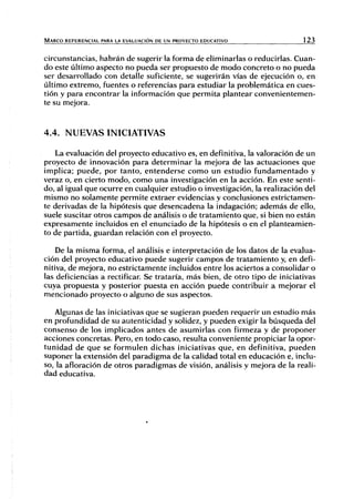MARCO REFERENCIAL PARA LA EVALUACIÓN DE UN PROYECTO EDUCATIVO 123
circunstancias, habrán de sugerir la forma de eliminarlas o reducirlas. Cuan-
do este último aspecto no pueda ser propuesto de modo concreto o no pueda
ser desarrollado con detalle suficiente, se sugerirán vías de ejecución o, en
último extremo, fuentes o referencias para estudiar la problemática en cues-
tión y para encontrar la información que permita plantear convenientemen-
te su mejora.
4.4. NUEVAS INICIATIVAS
La evaluación del proyecto educativo es, en definitiva, la valoración de un
proyecto de innovación para determinar la mejora de las actuaciones que
implica; puede, por tanto, entenderse como un estudio fundamentado y
veraz o, en cierto modo, como una investigación en la acción. En este senti-
do, al igual que ocurre en cualquier estudio o investigación, la realización del
mismo no solamente permite extraer evidencias y conclusiones estrictamen-
te derivadas de la hipótesis que desencadena la indagación; además de ello,
suele suscitar otros campos de análisis o de tratamiento que, si bien no están
expresamente incluidos en el enunciado de la hipótesis o en el planteamien-
to de partida, guardan relación con el proyecto.
De la misma forma, el análisis e interpretación de los datos de la evalua-
ción del proyecto educativo puede sugerir campos de tratamiento y, en defi-
nitiva, de mejora, no estrictamente incluidos entre los aciertos a consolidar o
las deficiencias a rectificar. Se trataría, más bien, de otro tipo de iniciativas
cuya propuesta y posterior puesta en acción puede contribuir a mejorar el
mencionado proyecto o alguno de sus aspectos.
Algunas de las iniciativas que se sugieran pueden requerir un estudio más
en profundidad de su autenticidad y solidez, y pueden exigir la búsqueda del
consenso de los implicados antes de asumirlas con firmeza y de proponer
acciones concretas. Pero, en todo caso, resulta conveniente propiciar la opor-
tunidad de que se formulen dichas iniciativas que, en definitiva, pueden
suponer la extensión del paradigma de la calidad total en educación e, inclu-
so, la afloración de otros paradigmas de visión, análisis y mejora de la reali-
dad educativa.
 