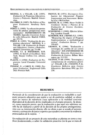 MARCO REFERENCIAL PARA LA EVALUACIÓN DE UN PROYECTO EDUCATIVO 125
MEDINA, A. y VILLAR, L.M. (1995).
Evaluación de Programas Educativos,
Centros y Profesores. Madrid: Univer-
sítas.
PALUMBO, D. (1987). The Politics ofPro-
gram Evaluation. Newbury Park:
Sage.
PÉREZ, G. (1995). "La educación perma-
nente de adultos: perspectivas inter-
nacionales". DEPARTAMENTO DE
TEORÍA. Segundas Cuestiones Actua-
les sobre Educación. Madrid: UNED,
pp. 255-74.
PÉREZ, R. (1995). "Evaluación de pro-
gramas educativos". MEDINA, A. y
VILLAR, L.M. Evaluación de Progra-
mas Educativos, Centros y Profesores.
Madrid: Universitas, pp. 73-106.
PETERS, T.J. & WATERMAN, R.H.
(1993). In Search of Excellence. New
York: Harper Collins (Ist. edition,
1982).
PLANTE, J. (1994). Evaluation de Pro-
gramme. Laval (Canadá): Université
Laval.
POSAVAC, E. y CAREY, R. (1989). Pro-
gram Evaluation. Englewood Cliffs
(NJ): Prentice Hall.
PROVUS, M. (1971). Discrepancy Eva-
luation for Educational Program
Improvement and Assessment. Berke-
ley (Ca.): McCutchan.
SANTOS, M. A. (1990). Hacer Visible lo
Cotidiano: Teorías y Práctica de la
Evaluación de Centros Escolares.
Madrid: Akal.
SCHEERENS, J. (1992). Effective Schoo-
ling. London: Cassell.
SCHEIRER, M.R. y RENSO, E.L. (1983).
"Measuring the degree of Program
Implementation: a methodological
review". Evaluation Review, 7, pp.
559-653.
URIARTE, K. (1996). "Evaluación y
estrategia de cambio de un centro
educativo". ICE-UNIVERSIDAD DE
DEUSTO. Dirección Participativa y
Evaluación de Centros. Bilbao: Men-
sajero, pp. 717-727.
VICENTE, R DE (1994). "Estrategias y
competencias de enseñanza prácti-
ca". VILLAR, L.M. y VICENTE, P de.
Enseñanza Reflexiva para Centros
Educativos. Barcelona: PPU, pp. 211-
238.
RESUMEN
Partiendo de la consideración de que la evaluación es ineludible a cual-
quier proyecto educativo que aspire a ser de auténtica calidad, se ofrece
aquí un marco de referencia cuya aplicación a la realidad concreta
dependerá de la decisión de los implicados en el propio proyecto. Se desta-
ca, como requisito previo, que la evaluación a que aquí nos referimos no
sólo ha de realizarse a partir de la decisión de los propios protagonistas,
sino con su intervención directa; ello no obsta a que se acuda al asesora-
miento y estimación de jueces expertos que ayuden a encontrar la evidencia
potenciadora de la mejora. '
La evaluación de un proyecto de esta naturaleza se plantea en tomo a tres
fases fundamentales, a saber: la validación preactiva (en la que se trata de
 