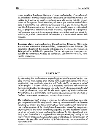 126 EDUCACIÓN XXi
poner de relieve la adecuación entre el proyecto diseñado y el modelo teóri-
co aplicable al mismo); la evaluación interactiva (en la que se busca la ido-
neidad de la puesta en acción, contando para ello con la opinión concu-
rrente de los agentes fundamentales y de otros que puedan servir de base
para el contraste); y la valoración postactiva (en la que se plantea la esti-
mación de los resultados tras la puesta en acción del proyecto). Además de
ello, se propone la explotación de las evidencias logradas en la propuesta
optimizadora que, suficientemente fundada, sugerirá la reafirmación de los
aciertos, la posible corrección de deficiencias, y la asunción de nuevas ini-
ciativas.
Palabras clave: Autoevaluación, Coevaluación, Eficacia, Eficiencia,
Evaluación interactiva, Funcionalidad, Heteroevaluación, Impacto (del
producto educativo), Propuesta optimizadora. Técnicas de evaluación.
Triangulación, Validación preactiva. Validez de apariencia o aparente.
Validez de constructo. Validez de contenido. Validez de contraste. Valo-
ración postactiva.
ABSTRACT
By assuming that evaluation is impending for any educational project ten-
ding to be of true quality, it is offered here a reference framework whose
applicability to a particular situation willbe decided by the people involved
in the project. It is stressed that, as a necessary condition, the evaluation
here proposed will be implemented when the involved protagonists decided
it and, furthermore, they will be the main agents of such evaluation.
Nevertheless, it is accepted the contribution ofextemal experts who help to
find out the evidence necessary to promote improvement.
The evaluation ofsuch project is proposed here throughout three main sta-
ges: the preactive validation (in order to study the accommodation between
the designed project and the conceptualised theoretical model); the Interac-
tive evaluation (to look for the right implementation, according to opinions
of protagonists and other contrasting experts); and the postactive assess-
ment (to estímate the obtained results produced by the educational pro-
ject). Apart from that it is suggested here the opportunity of setting up the
improvement proposal that, based enough, will include the confirmation of
success, the possible rectification of deficiencies and the assumption of
new initiatives.
 
