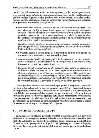 MARCO REFERENCIAL PARA LA EVALUACIÓN DE UN PROYECTO EDUCATIVO 97
mación de dicha estructuración no debe agotarse con la simple apreciación,
sino que irá acompañada de propuestas alternativas y de las justificaciones
que las avalen. Algunos de los posibles contenidos sobre los cuales podría
pedirse opinión en torno al grado de suficiencia y exactitud con que se tratan
en el proyecto podrían ser los siguientes:
• Proceso de elaboración: considerará si en su elaboración ha existido una
participación de los sectores implicados, particularmente profesores
aunque también alumnos, y otros sectores; también podrá recogerse
aquí si el proceso ha promovido actuaciones de trabajo en equipo; si se
ha contado con asesoramiento especializado; si se ha consensuado su
configuración con los implicados; etc.
• Fundamentación ideológico-conceptual: por ejemplo, modelo antropoló-
gico en que se basa, concepción pedagógica, marco jurídico-adminis-
trativo, ámbito institucional, etc.
• Contextualización: atendiendo a dimensiones de tipo sociopolítico,
sociocultural y, en nuestro caso, socioeducativo.
• Acomodación al perfil psicopedagógico de los usuarios: en este sentido,
cabría atender a la experiencia vital de los mismos, a sus necesidades,
intereses, expectativas, motivaciones, etc.
• Componentes de calidad técnica del proyecto: aquí cabría referirse a la
suficiencia o no con que se tratan los componentes necesarios, entre
ellos, por ejemplo: los objetivos propuestos, los contenidos con los que
se pretende lograrlos, la metodología a utilizar, las actividades previstas
para su realización, la evaluación de resultados, los recursos a emplear,
la temporalización y la previsión de evaluabilidad del proyecto.
Como posibles criterios de valoración que podrían emplearse, especial-
mente a la hora de ponderar los componentes que definen la calidad técnica
de un proyecto, cabría citar: su viabilidad; su relevancia o trascendencia, su
rentabilidad o dimensionalidad de sus efectos; inmediatez; eficacia; fuerza
implicativa para los diversos agentes; actualidad; tratamiento equilibrado;
rigor conceptual; claridad; etc. También podrían incluirse dentro de este tipo
de validación de contenido las opiniones relativas a la estructuración u orden
de los componentes que constituyen el proyecto.
1.3. VALIDEZ DE CONSTRUCTO
La validez de constructo pretende mostrar la acomodación del proyecto
diseñado a la concepción teórica sobre la que se fundamenta: implica, por
tanto, la valoración del ajuste de lo realizado con el modelo de diseño (bases
filosóficas, antropológicas, sociológicas, psicopedagógicas, epistemológicas,
etc.), con la concepción estructural del mismo y con ¡a perspectiva de desa-
rrollo.
 