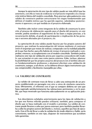 98 EDUCACIÓN XXI
Aunque la apreciación de este tipo de validez puede ser más difícil que las
anteriores, con ella se trata de evidenciar si el proyecto responde a la concep-
ción teórica básica del modelo concebido. Para precisar adecuadamente esta
validez de constructo podrían estructurarse los rasgos fundamentales que
definen el modelo teórico que ha querido seguirse, valorándose posterior-
mente si aparecen y en qué medida en el proyecto elaborado.
También cabe incluir como integrante de la validez de constructo la aten-
ción al proceso de elaboración seguido para el diseño del proyecto; en este
sentido, podría atenderse al seguimiento de las fases o etapas precisas, a la
secuenciación debida, al grado de participación o implicación de las perso-
nas o sectores afectados por el proyecto, etc.
La apreciación de esta validez puede hacerse por los propios autores del
proyecto, que realizan la autoevaluación del mismo mediante el contraste
entre el arquetipo que tratan de realizar, comparado con la realidad palpable
de lo que han hecho; para ello habrán de revisar el proyecto realizado y com-
probar, entonces, su acoplamiento con el modelo concebido. También podría
realizarse este tipo de validación previa por expertos conocedores del mode-
lo, que actuarían en este caso como jueces externos. Cabe, incluso, plantear
la posibilidad de que los propios usuarios del proyecto (en el ámbito educati-
vo fundamentalmente profesores y alumnos) efectúen una validación de
constructo, aunque, a tal efecto, se les debiera ofrecer algún instrumento que
sea comprensible y fácilmente manejable por ellos.
1.4. V A L I D E Z D E C O N T R A S T E
La validez de contraste trata de llevar a cabo una estimación de un pro-
yecto estableciendo un parangón con otro u otros de similares caracterís-
ticas. Obviamente, el referente con el que se compare debiera ser uno que
haya superado satisfactoriamente las valoraciones pertinentes y, en lo posi-
ble, que haya mostrado que funciona adecuadamente en su aplicación prác-
tica.
Los descriptores señalados anteriormente para los tipos de validación a
los que nos hemos referido pueden utilizarse, también, para comparar el
diseño que se haya realizado con el modelo o prototipo. La validez de con-
traste puede llevarse a cabo por jueces externos; pero también pueden llevar-
la a cabo los propios autores del diseño e, incluso, aquellos que han de ejecu-
tarlo. Con el fin de llevar a cabo la validación de modo objetivo y fiable, sería
conveniente, también en este tipo, disponer de instrumentos que acrediten
tales garantías.
 