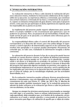 MARCO REFERENCIAL PARA LA EVALUACIÓN DE UN PROYECTO EDUCATIVO 9 9
2. EVALUACIÓN INTERACTIVA
La evaluación interactiva se lleva a cabo durante la realización del pro-
yecto educativo mismo, mediante la intervención colaborativa de los respon-
sables de su ejecución. La experiencia reflexiva y contrastada, que constituye
una actitud evaluativa continuada de las fases y componentes de un proyec-
to, supone un elemento enriquecedor de gran alcance, tanto para el proyecto
mismo, como para los que participan en dicha experiencia (en especial, para
los responsables de su puesta en acción).
La implantación del proyecto puede requerir adaptaciones para acomo-
darlo a la propia realidad o a las circunstancias que aparezcan y que no
pudieron ser previstas. Pero, sin perjuicio de tal eventualidad, el diseño efec-
tuado servirá de guía en la ejecución y se utilizará como referencia para la
valoración del proceso.
La responsabilidad última sobre el control del desarrollo del proyecto
corresponderá a la dirección del mismo; pero ésta podrá delegar el segui-
miento y control específico de determinados aspectos en las comisiones que
resulten más apropiadas o en quienes puedan desempeñar eficazmente tal
cometido que, en todo caso, trasladarán la información recogida a dichas
comisiones.
La valoración del proyecto durante la fase de su ejecución puede hacerse
teniendo en cuenta diversos criterios, que habrán de definirse previamente.
Algunos de tales criterios pueden ser su ajuste con lo planificado, conside-
rando a tal efecto si el desarrollo se acomoda a lo previsto o si ha habido
retraso o anticipación; también puede comprobarse si durante el desarrollo
del proyecto han aparecido algunos resultados no previstos; otro aspecto, de
extraordinaria importancia en un proyecto educativo, será la satisfacción de
los implicados que intervienen en su ejecución (por los materiales utilizados,
por el clima de trabajo, por la metodología empleada, por las actividades
desarrolladas, etc.).
En la evaluación interactiva pueden utilizarse diversos procedimientos,
técnicas e instrumentos, cuyo uso dependerá de la situación y de los condi-
cionamientos de cada caso (Gento, S., 1994c, pp. 382-3. Fig. 2). Muchos de
estos tipos podrán también manejarse luego, en la evaluación postactiva,
además de poder utilizarse en la evaluación que lleven a cabo los profesores
con sus alumnos y en las aulas.
Aunque no siempre los términos anteriormente mencionados se manejan
con todo rigor y, en ocasiones, hasta se utilizan indistintamente con signifi-
cado equivalente, debe entenderse que, en el ámbito de la evaluación, un pro-
cedimiento es el modo o método específico y estructurado de operativizar los
pasos necesarios para llegar a la valoración de aquello que es objeto de evalúa-
 