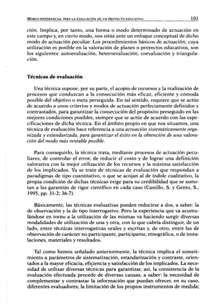 MARCO REFERENCIAL PARA LA EVALUACIÓN DE UN PROYECTO EDUCATIVO 101
ción. Implica, por tanto, una forma o modo determinado de actuación en
este campo y, en cierto modo, nos sitúa ante un enfoque conceptual de dicho
modo de actuación peculiar Los procedimientos básicos de actuación, cuya
utilización es posible en la valoración de planes o proyectos educativos, son
los siguientes: autoevaluación, heteroevaluación, coevaluación y triangula-
ción.
Técnicas de evaluación
Una técnica supone, por su parte, el acopio de recursos y la realización de
procesos que conduzcan a la consecución más eficaz, eficiente y cómoda
posible del objetivo o meta perseguida. En tal sentido, requiere que se actúe
de acuerdo a unos criterios y modos de actuación perfectamente definidos y
contrastados, para garantizar la consecución del propósito perseguido en las
mejores condiciones posibles, siempre que se actúe de acuerdo con las espe-
cificaciones de dicha técnica. En el ámbito propio en que nos situamos, una
técnica de evaluación hace referencia a una actuación sistemáticamente orga-
nizada y estandarizada, para garantizar el éxito en la obtención de una valora-
ción del modo más rentable posible.
Para conseguirlo, la técnica trata, mediante procesos de actuación pecu-
liares, de controlar el error, de reducir el costo y de lograr una definición
valorativa con la mejor utilización de los recursos y la máxima satisfacción
de los implicados. Ya se trate de técnicas de evaluación que respondan a
paradigmas de tipo cuantitativo, o que se acojan al de índole cualitativo, la
propia condición de dichas técnicas exige para su credibilidad que se some-
tan a las garantías de rigor científico en cada caso (Castillo, S. y Gento, S.,
1995, pp. 31-2; 36-7).
Básicamente, las técnicas evaluativas pueden reducirse a dos, a saber: la
de observación y la de tipo interrogativo. Pero la experiencia que va acumu-
lándose en tomo a la utilización de las mismas va haciendo surgir diversas
modalidades de utilización de una y otra, con lo que cabría distinguir, de un
lado, entre técnicas interrogativas orales y escritas y, de otro, entre las de
observación de carácter no participante, participante, etnográfica, o de insta-
laciones, materiales y resultados.
Tal como hemos señalado anteriormente, la técnica implica el someti-
miento a parámetros de sistematización, estandarización y contraste, orien-
tados a la mayor eficacia, eficiencia y satisfacción de los implicados. La nece-
sidad de utilizar diversas técnicas para garantizar, así, la consistencia de la
evaluación efectuada procede de diversas causas, a saber: la necesidad de
complementar y contrastar la información que puedan ofrecer, en su caso,
diferentes evaluadores; la limitación de los propios instrumentos de medida;
 