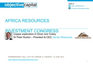 AFRICA RESOURCES
INVESTMENT CONGRESS
       Copper exploration in Oman and Turkey
       Dr Peter Ruxton – President & CEO, Gentor Resources




 IRONMONGERS’ HALL, CITY OF LONDON ● TUESDAY, 12 JUNE 2012
 www.ObjectiveCapitalConferences.com
                                                             1
 
