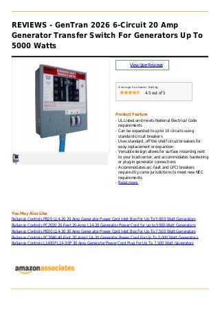 REVIEWS - GenTran 2026 6-Circuit 20 Amp
Generator Transfer Switch For Generators Up To
5000 Watts
ViewUserReviews
Average Customer Rating
4.5 out of 5
Product Feature
UL Listed and meets National Electrical Codeq
requirements
Can be expanded to up to 10 circuits usingq
standard circuit breakers
Uses standard, off the shelf circuit breakers forq
easy replacement or expansion
Versatile design allows for surface mounting nextq
to your load center, and accommodates hardwiring
or plug-in generator connections
Accommodates arc-fault and GFCI breakersq
required by come jurisdictions to meet new NEC
requirements
Read moreq
You May Also Like
Reliance Controls PB20 L14-20 20 Amp Generator Power Cord Inlet Box For Up To 5,000 Watt Generators
Reliance Controls PC2020 20-Feet 20-Amp L14-20 Generator Power Cord for up to 5000-Watt Generators
Reliance Controls PB30 L14-30 30 Amp Generator Power Cord Inlet Box For Up To 7,500 Watt Generators
Reliance Controls PC2040 40-Foot 20 Amp L14-20 Generator Power Cord For Up To 5,000 Watt Generators
Reliance Controls L1430P L14-30P 30 Amp Generator Power Cord Plug For Up To 7,500 Watt Generators
 