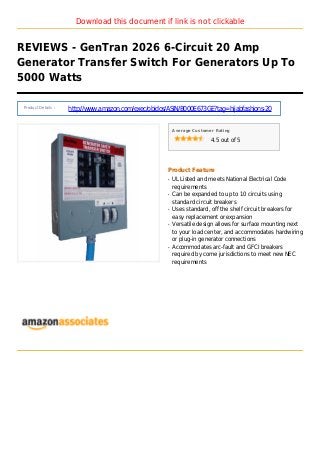 Download this document if link is not clickable
REVIEWS - GenTran 2026 6-Circuit 20 Amp
Generator Transfer Switch For Generators Up To
5000 Watts
Product Details :
http://www.amazon.com/exec/obidos/ASIN/B000E673GE?tag=hijabfashions-20
Average Customer Rating
4.5 out of 5
Product Feature
UL Listed and meets National Electrical Codeq
requirements
Can be expanded to up to 10 circuits usingq
standard circuit breakers
Uses standard, off the shelf circuit breakers forq
easy replacement or expansion
Versatile design allows for surface mounting nextq
to your load center, and accommodates hardwiring
or plug-in generator connections
Accommodates arc-fault and GFCI breakersq
required by come jurisdictions to meet new NEC
requirements
 
