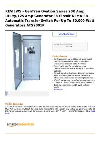 REVIEWS - GenTran Ovation Series 200 Amp
Utility/125 Amp Generator 38 Circuit NEMA 3R
Automatic Transfer Switch For Up To 30,000 Watt
Generators ATS2001R
ViewUserReviews
Average Customer Rating
out of 5
Product Feature
GenTran ovation series 200 Amp transfer switchq
NEMA 3r accommodates up to 38 household
circuits and generators up to 30 kilowatt
This model is ideal for installation in newq
construction as the main load center in a home or
business
Compatible with virtually any stationary generatorq
up to 30 kilowatt; but can also be installed in
retrofit application behind an existing load center
NEMA 3r cabinet can be surface mounted outdoorsq
Ul listed in US and Canada; Measures 4.2 inches inq
depth by 14.5 inches in width by 38 inches in
height
Read moreq
Product Description
ATS2001R Features: -Accommodates up to 38 household circuits.-UL Listed in US and Canada.-Made in
USA.-Part Number: ATS2001R. Specifications: -Compatible with virtually any stationary generator up to 30
kW.-For generators up to 30 kW. Dimensions: -Dimensions: 14.5'' W x 38'' H x 4.25'' D.-Weight: 40 lbs. Read
more
 