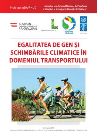 Egalitatea de gen şi
schimbările climatice în
domeniul transportului
Empowered lives.
Resilient nations.
„Suport pentru Procesul Naţional de Planificare
a Adaptării la Schimbările Climatice în Moldova”Proiectul ADA/PNUD
Chişinău-2015
Informaţia din această publicaţie nu reflectă în mod necesar politicile şi poziţia PNUD şi a finanţatorilor
 