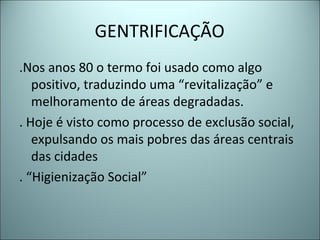 GENTRIFICAÇÃO
.Nos anos 80 o termo foi usado como algo
positivo, traduzindo uma “revitalização” e
melhoramento de áreas degradadas.
. Hoje é visto como processo de exclusão social,
expulsando os mais pobres das áreas centrais
das cidades
. “Higienização Social”
 