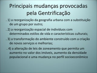 Principais mudanças provocadas
pela Gentrificação
. 1) a reorganização da geografia urbana com a substituição
de um grupo por outro;
. 2) a reorganização espacial de indivíduos com
determinados estilos de vida e características culturais;
. 3) a transformação do ambiente construído com a criação
de novos serviços e melhorias;
. 4) a alteração de leis de zoneamento que permita um
aumento no valor dos imóveis, aumento da densidade
populacional e uma mudança no perfil socioeconômico
 