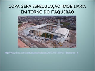 COPA GERA ESPECULAÇÃO IMOBILIÁRIA
EM TORNO DO ITAQUERÃO
http://www.bbc.com/portuguese/noticias/2013/10/131007_itaquerao_lk
 