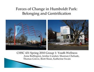 Forces of Change in Humboldt Park:
   Belonging and Gentriﬁcation




CHSC 431 Spring 2010 Group 1: Youth Wellness
    Anne Bufﬁngton, Jenilee Candari, Shannan Chehade,
    Thomas Grieve, Brett Sloan, Katherine Swain
 