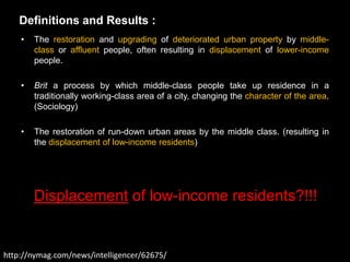 Definitions and Results :
    •   The restoration and upgrading of deteriorated urban property by middle-
        class or affluent people, often resulting in displacement of lower-income
        people.

    •   Brit a process by which middle-class people take up residence in a
        traditionally working-class area of a city, changing the character of the area.
        (Sociology)

    •   The restoration of run-down urban areas by the middle class. (resulting in
        the displacement of low-income residents)




        Displacement of low-income residents?!!!


http://nymag.com/news/intelligencer/62675/
 