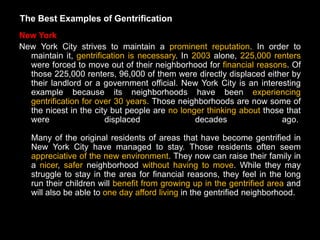 The Best Examples of Gentrification
New York
New York City strives to maintain a prominent reputation. In order to
  maintain it, gentrification is necessary. In 2003 alone, 225,000 renters
  were forced to move out of their neighborhood for financial reasons. Of
  those 225,000 renters, 96,000 of them were directly displaced either by
  their landlord or a government official. New York City is an interesting
  example because its neighborhoods have been experiencing
  gentrification for over 30 years. Those neighborhoods are now some of
  the nicest in the city but people are no longer thinking about those that
  were                  displaced               decades               ago.

   Many of the original residents of areas that have become gentrified in
   New York City have managed to stay. Those residents often seem
   appreciative of the new environment. They now can raise their family in
   a nicer, safer neighborhood without having to move. While they may
   struggle to stay in the area for financial reasons, they feel in the long
   run their children will benefit from growing up in the gentrified area and
   will also be able to one day afford living in the gentrified neighborhood.
 