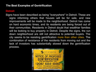 The Best Examples of Gentrification

Detroit
Signs have been described as being "everywhere" in Detroit. These are
   signs informing others that houses will be for sale, and new
   improvements will be made to the neighborhood. Detroit has come
   on hard economic times, and its residents are being forced out of
   their communities. Residents in Detroit doubt that wealthier families
   will be looking to buy property in Detroit. Despite the signs, the run
   down neighborhood are still not attractive to potential buyers. The
   city seems to be resisting gentrification more than other cities. The
   combination of resistance of the residents from moving out and the
   lack of investors has substantially slowed down the gentrification
   process.
 
