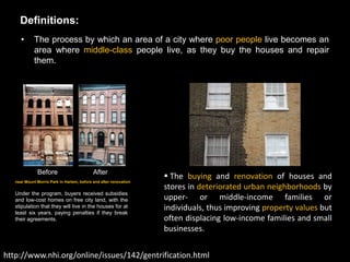 Definitions:
      •      The process by which an area of a city where poor people live becomes an
             area where middle-class people live, as they buy the houses and repair
             them.




              Before                        After
                                                                    The buying and renovation of houses and
   near Mount Morris Park in Harlem, before and after renovation
                                                                   stores in deteriorated urban neighborhoods by
   Under the program, buyers received subsidies
   and low-cost homes on free city land, with the                  upper- or middle-income families or
   stipulation that they will live in the houses for at
   least six years, paying penalties if they break
                                                                   individuals, thus improving property values but
   their agreements.                                               often displacing low-income families and small
                                                                   businesses.


http://www.nhi.org/online/issues/142/gentrification.html
 