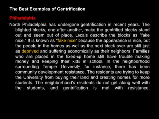 The Best Examples of Gentrification

Philadelphia
North Philadelphia has undergone gentrification in recent years. The
  blighted blocks, one after another, make the gentrified blocks stand
  out and seem out of place. Locals describe the blocks as "fake
  nice." It is known as "fake nice" because the appearance is nice, but
  the people in the homes as well as the next block over are still just
  as deprived and suffering economically as their neighbors. Families
  who are placed in the fixed-up home still have trouble making
  money and keeping their kids in school. In the neighborhood
  surrounding Temple University, for instance, there has been
  community development resistance. The residents are trying to keep
  the University from buying their land and creating homes for more
  students. The neighborhood's residents do not get along well with
  the students, and gentrification is met with resistance.
 
