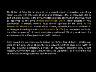    The District of Columbia has some of the strongest historic preservation laws of any
    major U.S. city with thousands of structures preserved either as individual sites or
    part of historic districts. In the city’s 27 historic districts, construction of any type must
    be approved by the city’s Historic Preservation Office. Major projects or new
    construction in Historic Districts must receive approval by the city’s Historic
    Preservation Review Board which includes citizens, architects, historians, and even an
    archeologist. According to their annual report for FY 2004 (the most recent available),
    the office reviewed 4,313 permit applications and issued 224 stop work orders for
    work commenced without proper approval in that year.

   Since I could find no good map illustrating the city’s historic districts, I created one
    using city GIS data. Shown above, the map shows the districts cover large swaths of
    the city including Georgetown, portions of downtown, Cleveland Park, Mount
    Pleasant, DuPont Circle, Legal Circle, U Street, and Capitol Hill. I also created this map
    of the Mendacity neighborhoods near where I live:
 