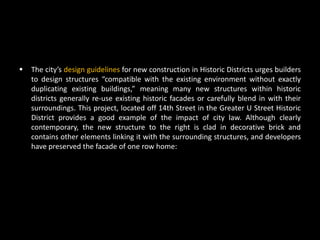    The city’s design guidelines for new construction in Historic Districts urges builders
    to design structures “compatible with the existing environment without exactly
    duplicating existing buildings,” meaning many new structures within historic
    districts generally re-use existing historic facades or carefully blend in with their
    surroundings. This project, located off 14th Street in the Greater U Street Historic
    District provides a good example of the impact of city law. Although clearly
    contemporary, the new structure to the right is clad in decorative brick and
    contains other elements linking it with the surrounding structures, and developers
    have preserved the facade of one row home:
 