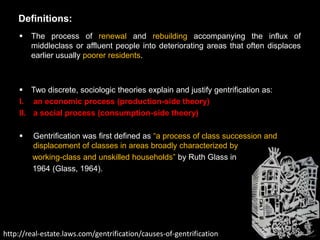 Definitions:
       The process of renewal and rebuilding accompanying the influx of
        middleclass or affluent people into deteriorating areas that often displaces
        earlier usually poorer residents.



     Two discrete, sociologic theories explain and justify gentrification as:
    I. an economic process (production-side theory)
    II. a social process (consumption-side theory)

        Gentrification was first defined as ―a process of class succession and
         displacement of classes in areas broadly characterized by
         working-class and unskilled households‖ by Ruth Glass in
         1964 (Glass, 1964).




http://real-estate.laws.com/gentrification/causes-of-gentrification
 